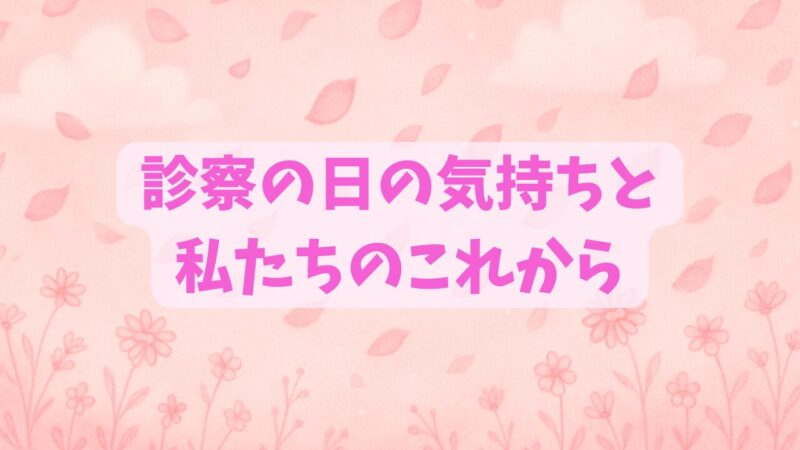 診察の日の気持ちと私たちのこれから